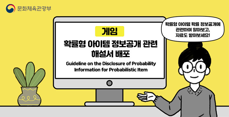 문화체육관광부
게임 확률형 아이템 정보공개 관련 해설서 배포
Guideline on the Disclosure of Probability Information for Probabilistic Item
확률형 아이템 확률 정보공개에 관련하여 알아보고, 자료도 받아보세요!