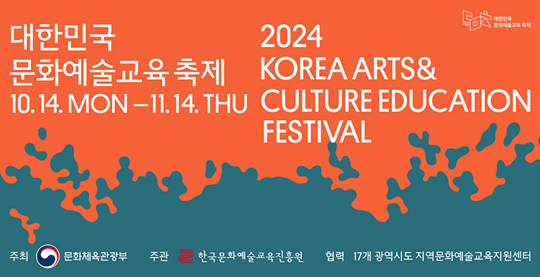 대한민국 문화예술교육축제
10.14. MON-11.14. THU
2024 KOREA ARTS&CULTURE EDUCATION FESTIVAL
주최 문화체육관광부
주관 한국문화예술교육진흥원 
협력 17개 광역시도 지역문화예술교육지원센터