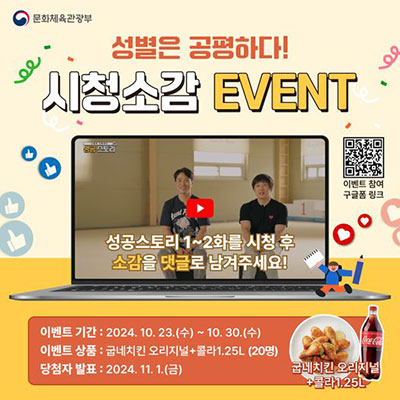 문화체육관광부| 성별은 공평하다! 시청소감 EVENT | 성공스토리 1~2화를 시청 후 소감을 댓글로 남겨주세요! | 이벤트 기간: 2024.10.23.(수) ~10.30.(수) 이벤트상품: 굽네치킨 오리지널 콜라 1.25L(20명) 당첨자 발표 2024.11.1.(금)