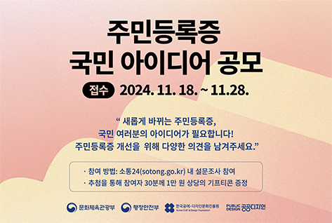 주민등록증 국민 아이디어 공모 접수 2024.11.18.~11.28. | 새롭게 바뀌는 주민등록증, 국민 여러분의 아이디어가 필요합니다! 주민등록증 개선을 위해 다양한 의견을 남겨주세요. 참여 방법 : 소통24(sotong.go.kr) 내 설문조사 참여 추첨을 통해 참여자 30분께 1만 원 상당의 기프티콘 증정 문화체육관광부 행정안전부 한국공예디자인문화진흥원 공공디자인