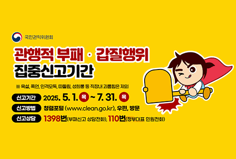 국민권익위원회
관행적 부채 갑질행위 집중신고기간
※ 욕설, 폭언, 인격모독, 따돌림, 성희롱 등 직장내 괴롭힘은 제외
신고기간 2025.5.1. 목 ~ 7.31. 목
신고방법 청렴포털(WWW.CLEAN.GO.KR), 우편, 방문
신고상담 1398번(부패신고 상담전화), 110번(정부대표 민원전화)
