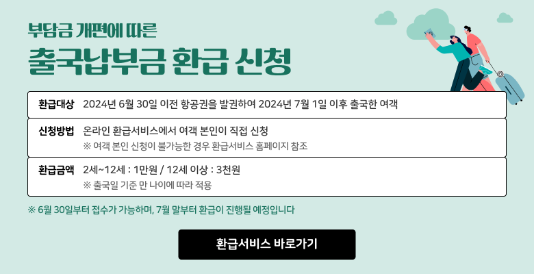 부담금 개편에 따른 출국납부금 환급 신청
환급대상 2024년 6월 30일 이전 항공권을 발권하여 2024년 7월 1일 이후 출국한 여객
신청방법 온라인 환급서비스에서 여객 본인이 직접 신청
※ 여객 본인 신청이 불가능한 경우 환급서비스 홈페이지 참조
환급금액 2세~12세 : 1만원 / 12세 이상 : 3천원
※출국일 기준 만 나이에 따라 적용
※6월 30일부터 접수가 가능하며, 7월 말부터 환급이 진행될 예정입니다.
환급서비스 바로가기