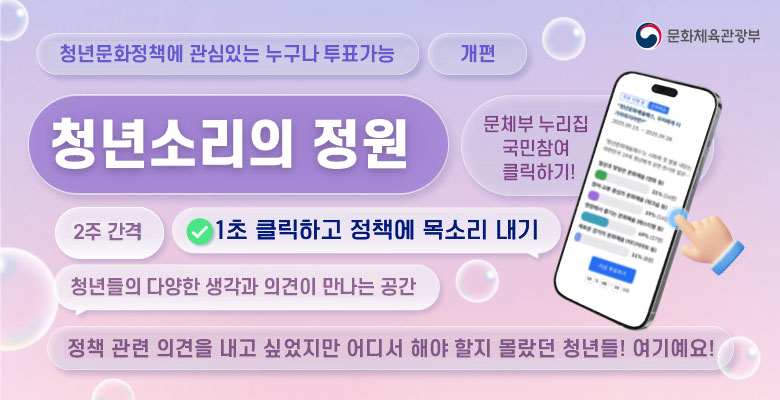청년문화정책에 관심있는 누구나 투표 가능 개편 문화체육관광부
청년 소리의 정원
문체부 누리집 국민참여 클릭하기!
2주 간격 1초 클릭하고 정책에 목소리 내기
청년들의 다양한 생각과 의견이 만나는 공간
정책 관련 의견을 내고 싶었지만 어디서 해야 할지 몰랐던 청년들! 여기예요!