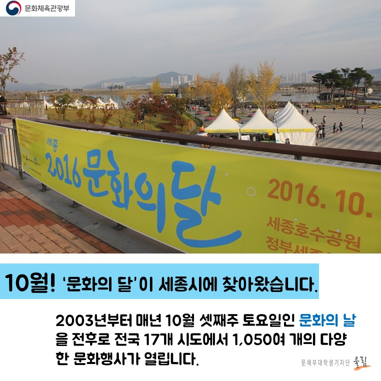 10월!‘문화의 달’이 세종시에 찾아왔습니다. 2003년부터 매년 10월 셋째주 토요일인 문화의 날을 전후로 전국 17개 도시에서 1,050여 개의 다양한 문화행사가 열립니다.