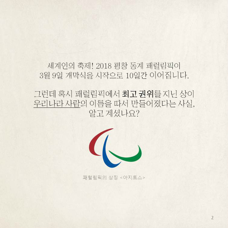 세계인의 축제! 2018 평창 동계 패럴림픽이 3월 9일 개막식을 시작으로 10일간 이어집니다. 그런데 혹시 패럴림픽에서 최고 권위를 지닌 상이 우리나라 사람의 이름을 따서 만들어졌다는 사실, 알고 계셨나요? 패럴림픽의 상징<아지토스>