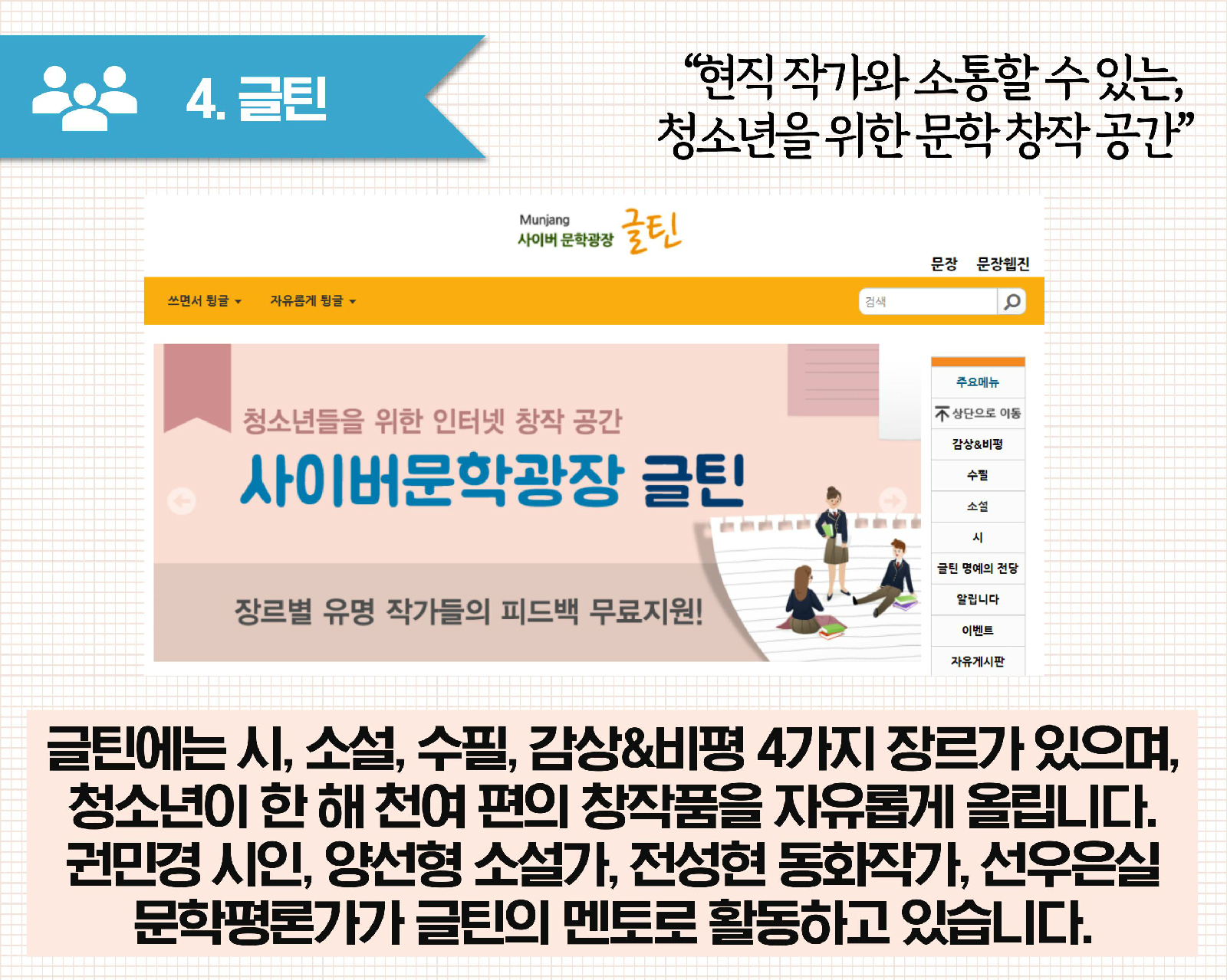 4.글틴 현직 작가와 소통할 수 있는 청소년을 위한 문학 창작 공간 | 글틴에는 시,소설,수필,감상&비평 4가지 장르가 있으며, 청소년이 한 해 천여 편의 창작품을 자유롭게 올립니다. 권민경 시인, 양선형 소설가, 전성현 동화작가, 선우은실 문학평론가가 글틴의 멘토로 활동하고 있습니다.