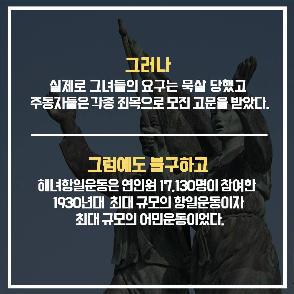 그러나 실제로 그녀들의 요구는 묵살 당했고 주동자들은 각종 죄목으로 모진 고문을 받았다. | 그럼에도 불구하고 해녀항일운동은 연인원 17,130명이 참여한 1930년대 최대 규모의 항일운동이자 최대 규모의 어민운동이었다.