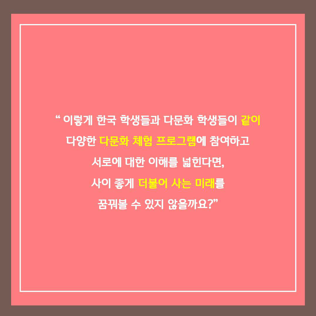 이렇게 한국 학생들과 다문화 학생들이 같이 다양한 다문화 체험 프로그램에 참여하고 서로에 대한 이해를 넓힌다면, 사이 좋게 더불어 사는 미래를 꿈꿔볼 수 있지 않을까요?