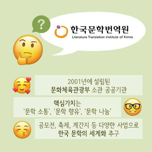 한국문학번역원 2001년에 설립된 문화체육관광부 소관 공공기관 | 핵심가치는 문학 소통, 문학 향유, 문학 나눔 | 공모전,축제, 계간지 등 다양한 사업으로 한국 문학의 세계화 추구
