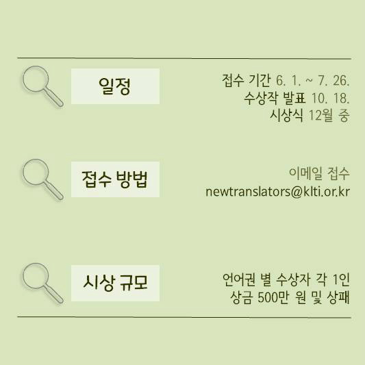 일정 접수 기간 6.1. ~ 7.26. 수상작 발표 10. 18. 시상식 12월 중 | 접수방법 이메일 접수 newtranslators@klti.or.kr | 시상 규모 언어권 별 수상자 각 1인 상금 500만 원 및 상패