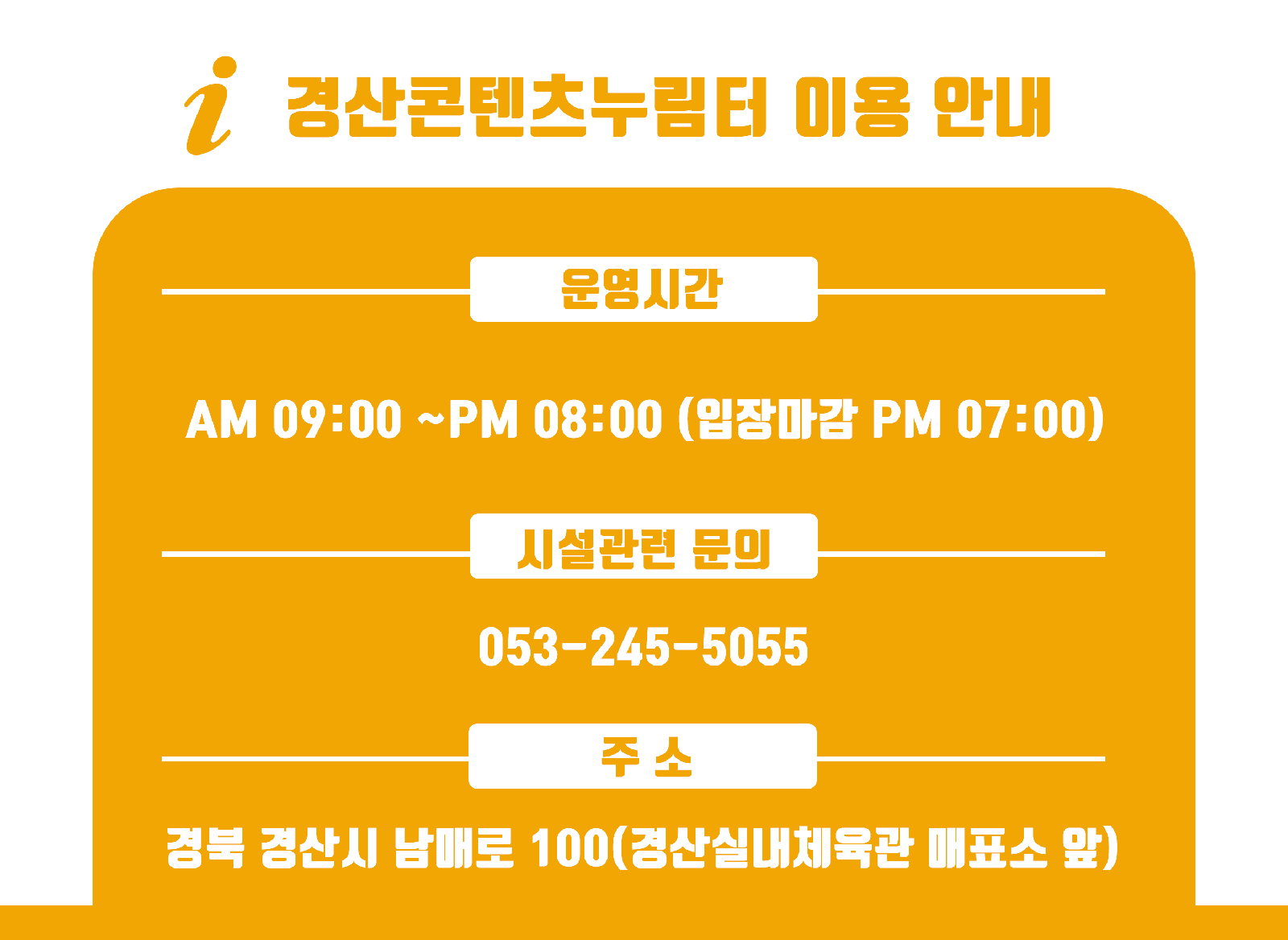 경산콘텐츠누림터 이용 안내 운영시간 | AM 09:00 ~ PM 08:00 (입장마감 PM 07:00) | 시설관련문의 | 05.-245-5055 | 주소 | 경북 경산시 남매로 100 (경산실내체육관 매표소 앞)