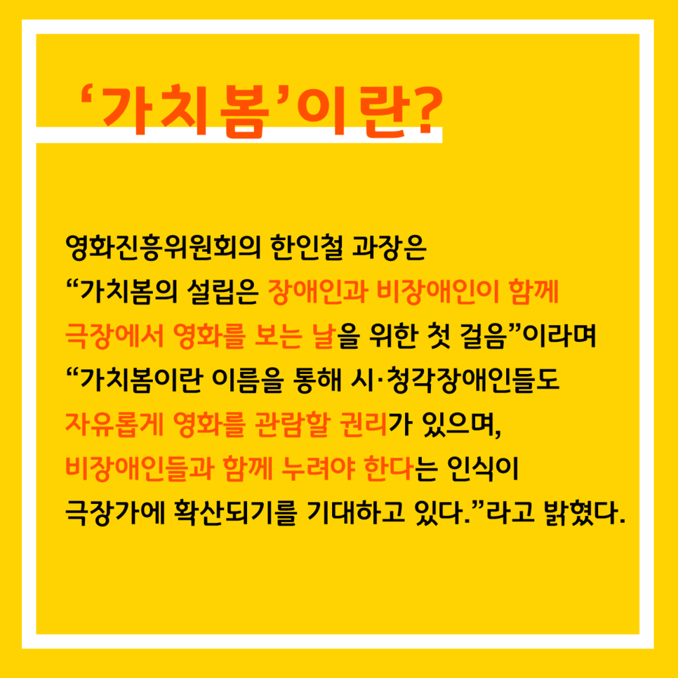 '가치봄'이란? 영화진흥위원회의 한인철 과장은 "가치봄의 설립은 장애인과 비장애인이 함께 극장에서 영화를 보는 날을 위한 첫 걸음"이라며 "가치봄이란 이름을 통해 시·청각장애인들도 자유롭게 영화를 관람할 권리가 있으며, 비장애인들과 함께 누려야 한다는 인식이 극장가에 확산되기를 기대하고 있다."라고 밝혔다.