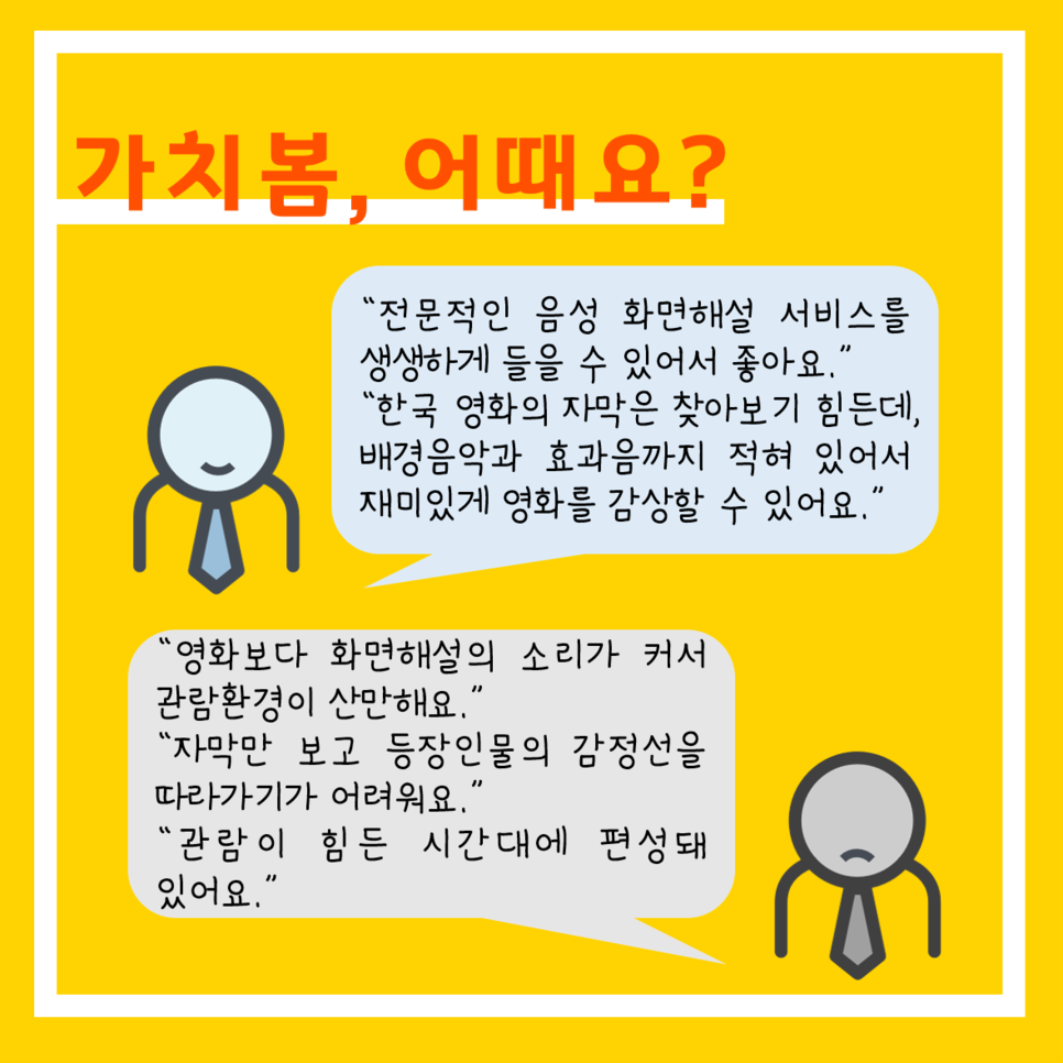 가치봄, 어때요? "전문적인 음성 화면해설 서비스를 생생하게 들을 수 있어서 좋아요." "한국영화의 자막은 찾아보기 힘든데, 배경음악과 효과음까지 적혀 있어서 재미있게 영화를 감상할 수 있어요." "영화보다 화면해설의 소리가 커서 관람환경이 산만해요." "자막만 보고 등장인물의 감정선을 따라가기가 어려워요." "관람이 힘든 시간대에 편성돼 있어요"
