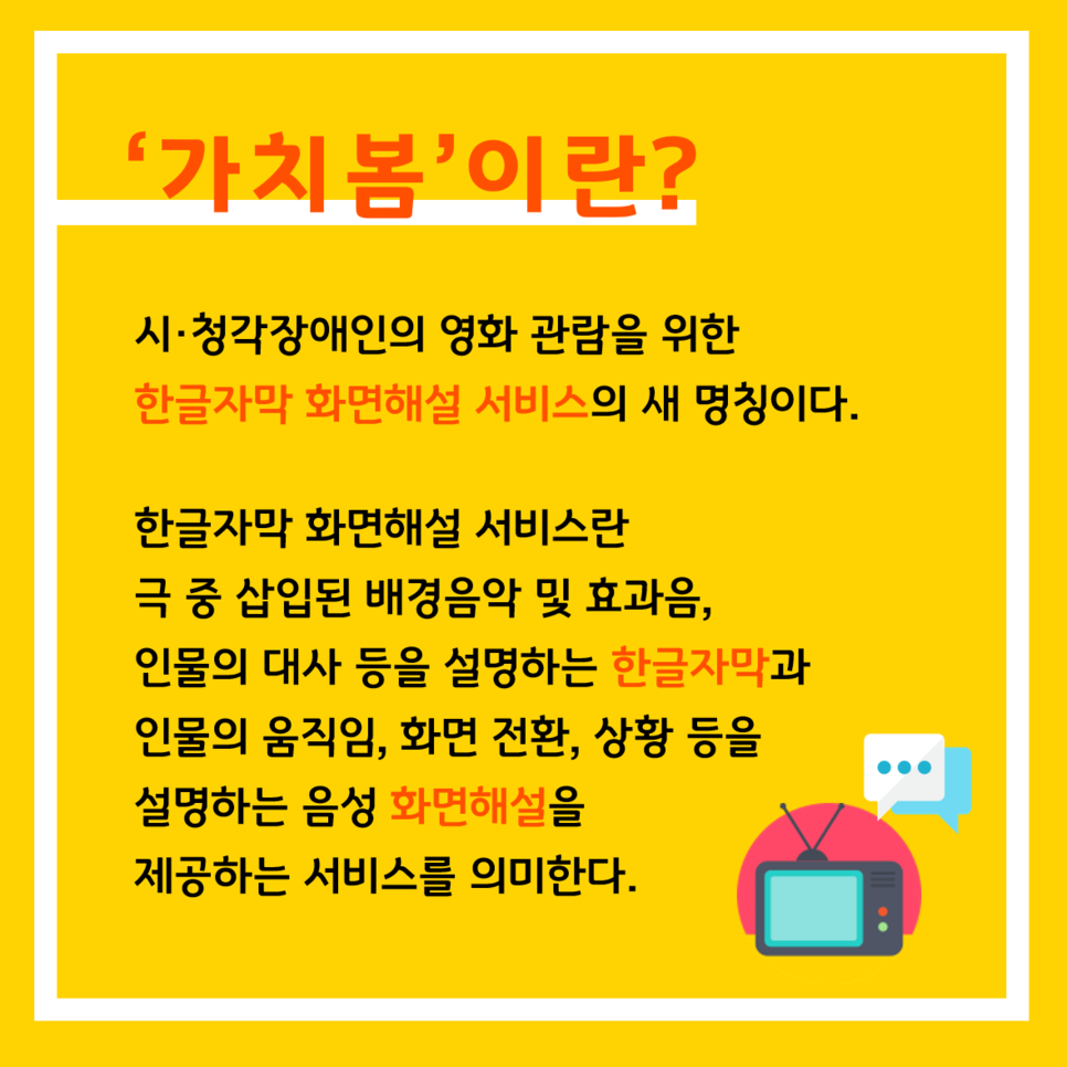 '가치봄'이란? 시·청각장애인의 영화 관람을 위한 한글자막 화면해설 서비스의 새 명칭이다. 한글자막 화면해설 서비스란 극 중 삽입된 배경음악 및 효과음, 인물의 대사 등을 설명하는 한글자막과 인물의 움직임, 화면 전환, 상황 등을 설명하는 음성 화면해설을 제공하는 서비스를 의미한다.
