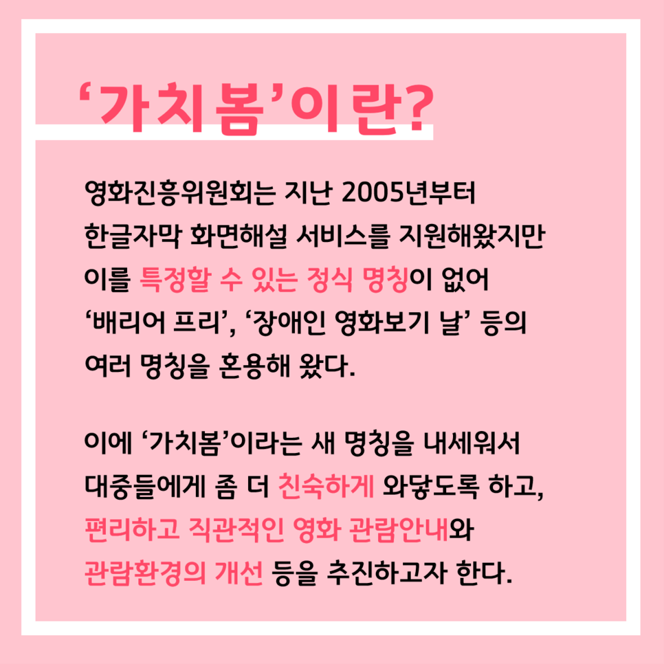 '가치봄'이란? 영화진흥위원회는 지난 2005년부터 한글자막 화면해설 서비스를 지원해왔지만 이를 특정할 수 있는 정식 명칭이 없어 '배리어 프리', '장애인 영화보기 날' 등의 여러 명칭을 혼용해 왔다. 이에 '가치봄'이라는 새 명칭을 내세워서 대중들에게 좀 더 친숙하게 와닿도록 하고, 편리하고 직관적인 영화 관람안내와 관람환경의 개선 등을 추진하고자 한다.