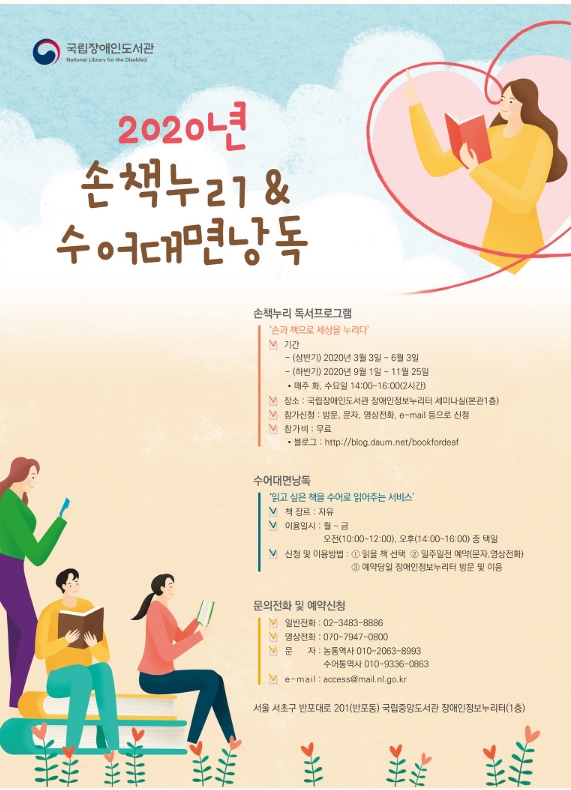 국립장애인도서관 ㅣ 2020년 손책누리 & 수어대면낭독 ㅣ 손책누리 독서프로그램 '손과 책으로 세상을 누리다' 기간 - (상반기) 2020년 3월 3일 ~ 6월 3일 ㅣ (하반기) 2020년 9월 1일~11월 25일 *매주 화, 수요일 14:00~16:00(2시간) ㅣ 장소 : 국립장애인도서관 장애인정보누리터 세미나실(본관1층) ㅣ 참가신청 : 방문, 문자, 영상전화, e-mail 등으로 신청 ㅣ 참가비 : 무료 *블로그 : http://blog.daum.net/bookfordeaf l 수어대면낭독 '읽고 싶은 책을 수어로 읽어주는 서비스' 책 장르 : 자류 ㅣ 이용일시 : 월~금 오전(10:00~12:00), 오후(14:00~16:00) 중 택일 ㅣ 신청 및 이용방법 1. 읽을 책 선택 2. 일주일전 예약(문자, 영상전화) 3. 예약당일 장애인정보누리터 방문 및 이용 ㅣ 문의전화 및 예약신청 ㅣ 일반전화 :02-3483-8886 ㅣ 영상전화 : 070-7947-0800ㅣ문자 : 농통역사 010-2063-8993 수어통역사 010-9336-0863 ㅣ e-mail:access@mail.nl.go.kr l 서울 서초구 반포대로 201(반포동) 국립중앙도서관 장애인정보누리터 (1층)