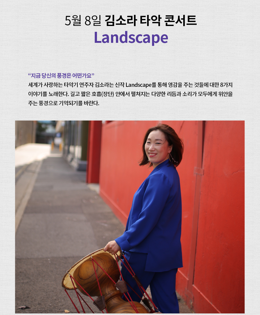 김소라 타악 콘서트 포스터 ㅣ 5월 8일 김소라 타악 콘서트 Landscape ㅣ "지금 당신의 풍경은 어떤가요" 세계가 사랑하는 타악기 연주자 김소라는 신작 Landscape를 통해 영감을 주는 것들에 대한 8가지 이야기를 노래한다. 길고 짧은 호흡(장단) 안에서 펼쳐지는 다양한 리듬과 소리가 모두에게 위안을 주는 풍경으로 기억되기를 바란다