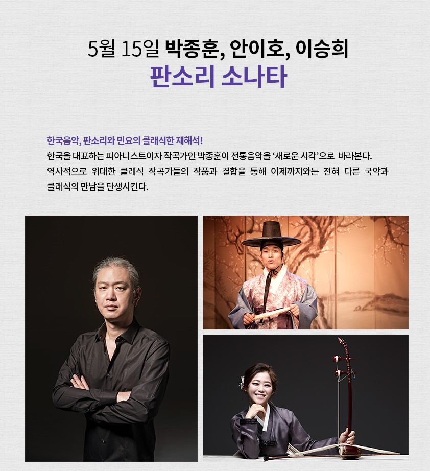 5월 15일 박종훈, 안이호, 이승희 판소리 소나타 ㅣ 한국음악, 판소리와 민요의 클래식한 재해석! 한국을 대표하는 피아니스트이자 작곡가인 박종훈이 전통음악을 '새로운 시각'으로 바라본다. 역사적으로 위대한 클래식 작곡가들의 작품과 결합을 통해 이제까지와는 전혀 다른 국악과 클래식의 만남을 탄생시킨다