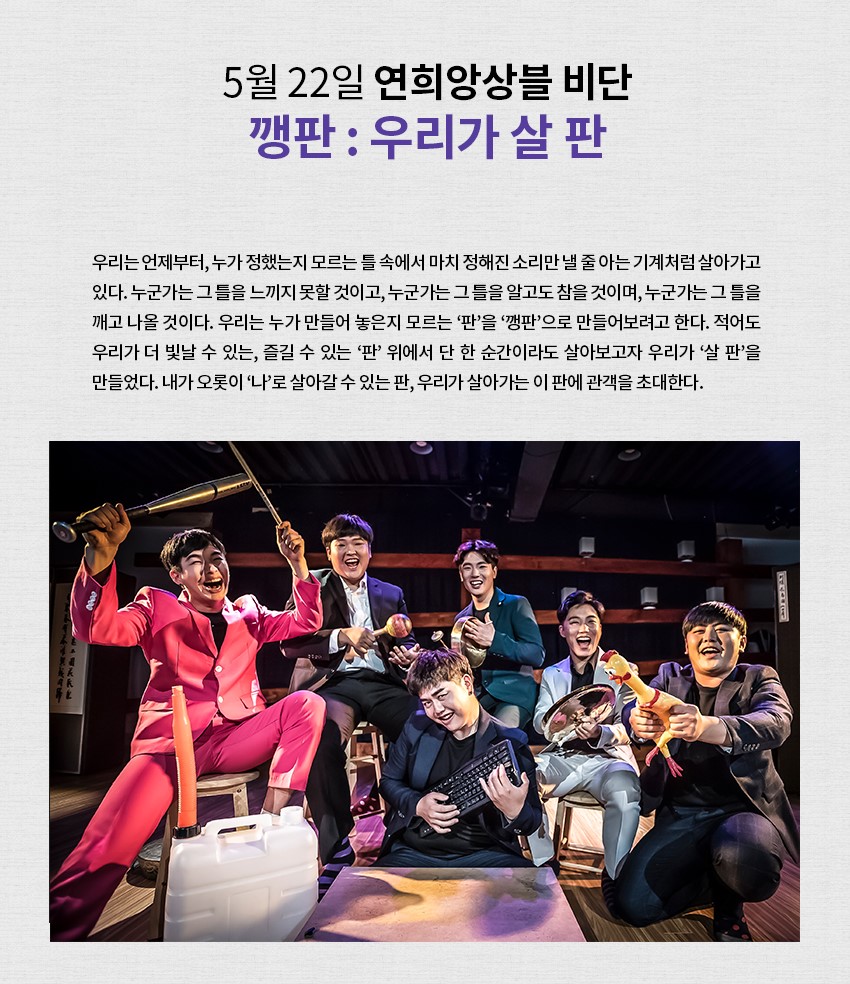 5월 22일 연희앙상블 비단 깽판:우리가 살 판 ㅣ 우리는 언제부터, 누가 정했는지 모르는 틀 속에서 마치 정해진 소리만 낼 줄 아는 기계처럼 살아가고 있다. 누군가는 그 틀을 느끼지 못할 것이고, 누군가는 그 틀을 알고도 참을 것이며, 누군가는 그 틀을 깨고 나올 것이다. 우리는 누가 만들어 놓은지 모르는 '판'을 '깽판'으로 만들어보려고 한다. 적어도 우리가 더 빛날 수 있는, 즐길 수 있는 '판' 위에서 단 한 순간만이라도 살아보고자 우리가 '살 판'을 만들었다. 내가 오롯이 '나'로 살아갈 수 있는 판, 우리가 살아가는 이 판에 관객을 초대한다.