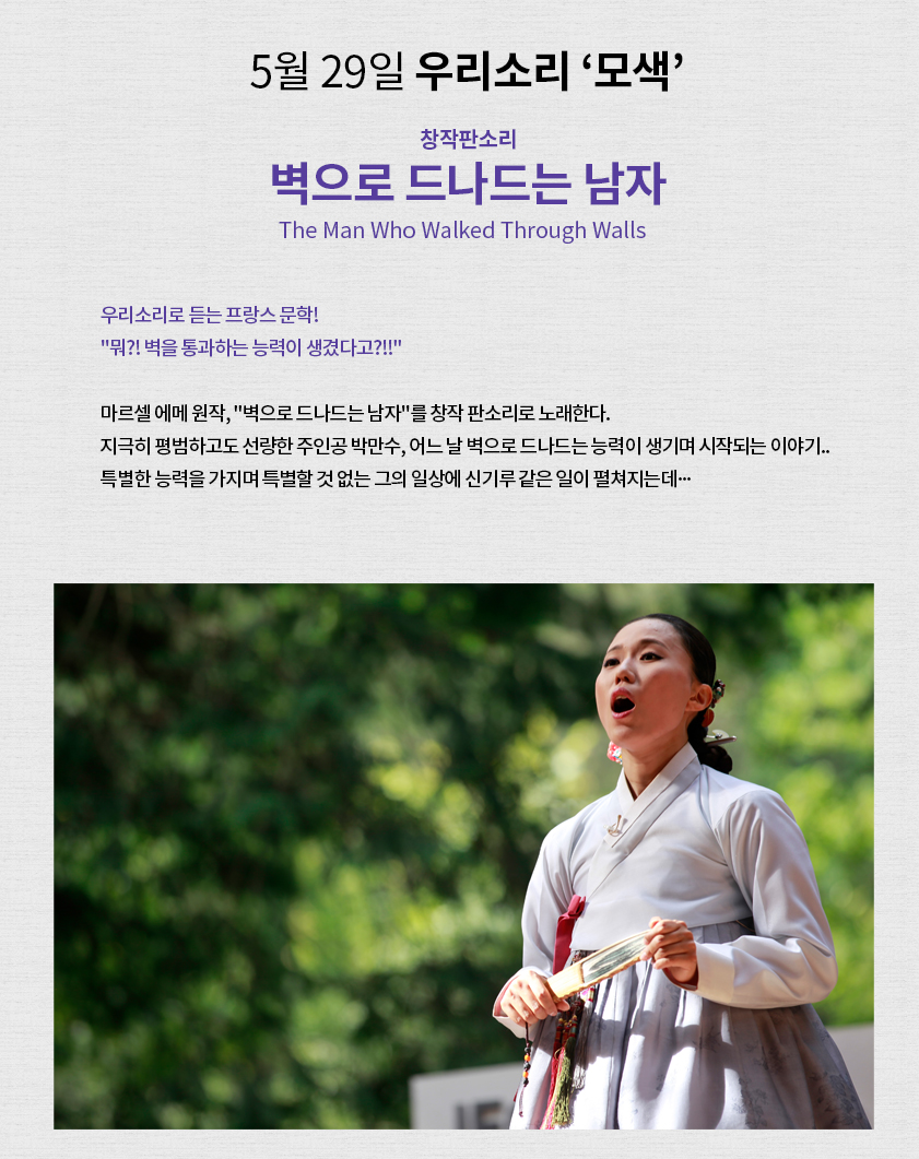 5월 29일 우리소리 '모색' 창작판소리 벽으로 드나드는 남자 ㅣ 우리소리로 듣는 프랑스 문학! "뭐?! 벽을 통과하는 능력이 생겼다고?!!" 마르셀 에메 원작, "벽으로 드나드는 남자"를 창작 판소리로 노래한다. 지극히 평범하고도 선량한 주인공 박만수, 어느 날 벽으로 드나드는 능력이 생기며 시작되는 이야기... 특별한 능력을 가지며 특별할 것 없는 그의 일상에 신기루 같은 일이 펼쳐지는데...