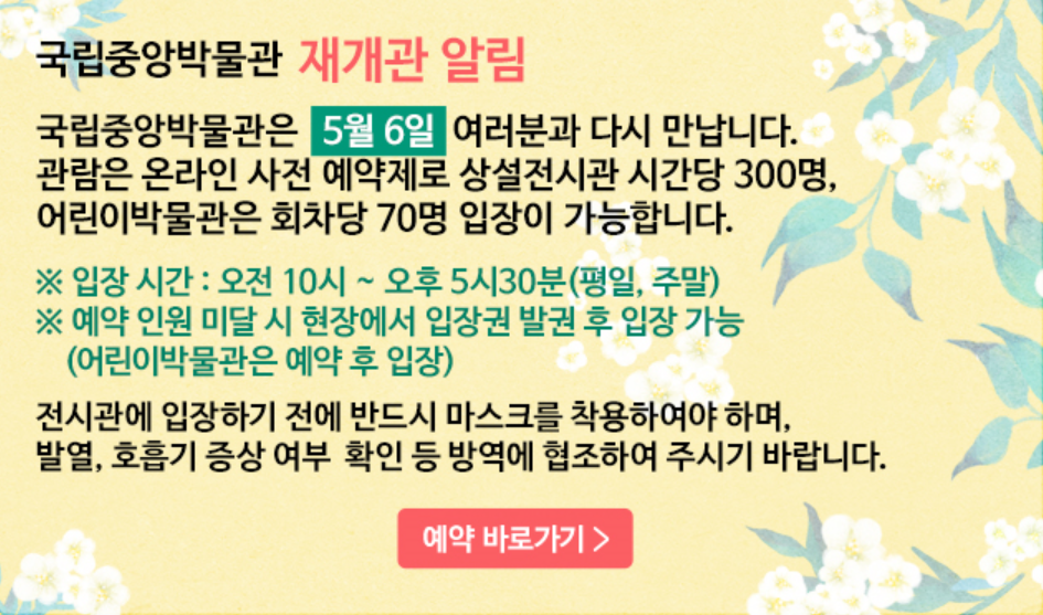 국립중앙박물관 재개관 알림 ㅣ 국립중앙박물관은 5월 6일 여러분과 다시 만납니다. 관람은 온라인 사전 예약제로 상설전시관 시간당 300명, 어린이박물관은 회차당 70명 입장이 가능합니다. ※ 입장 시간 : 오전 10시~오후 5시 30분(평일, 주말) ※예약 인원 미달 시 현장에서 입장권 발권 후 입장 가능(어린이박물관은 예약 후 입장) 전시관에 입장하기 전에 반드시 마스크를 착용해야만 하며 발열, 호흡기 증상 여부 확인 등 방역에 협조하여 주시기 바랍니다.