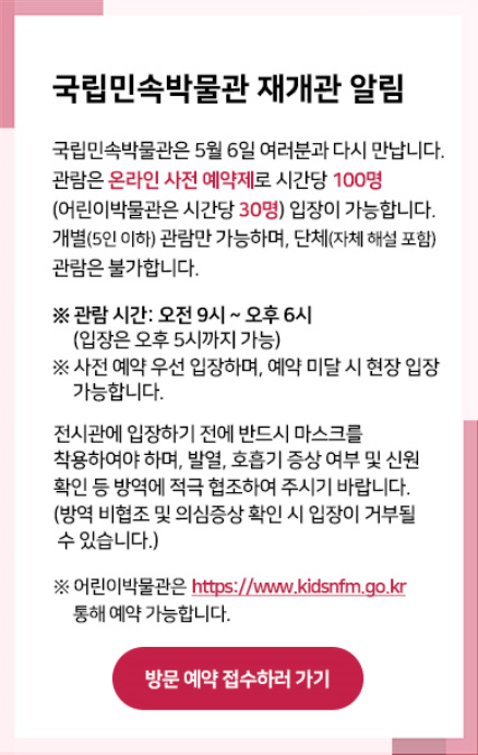 국립민속박물관 재개관 알림 ㅣ 국립민속박물관은 5월 6일 여러분과 다시 만납니다. 관람은 온라인 사전 예약제로 시간당 100명 (어린이박물관은 시간당 30명) 관람만 가능하며 단체(자체 해설 포함) 관람은 불가랍니다. ※ 관람시간 : 오전 9시~오후 6시 ※사전예약 우선 입장하며, 예약 미달 시 현장 입장 가능합니다. 전시관에 입장하기 전에 반드시 마스크를 착용해야만 하며 발열, 호흡기 증상 여부 확인 등 방역에 협조하여 주시기 바랍니다.(방역 비협조 및 의심증상 확인 시 입장이 거부 될 수 있습니다) ※ 어린이 박물관은 http://www.kidsnfm.go.kr을 통해 예약 가능합니다.