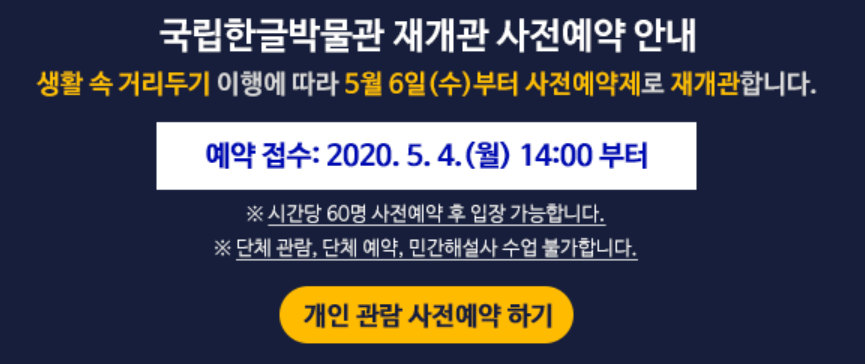 국립한글박물관 재개관 사전예약 안내 ㅣ 생활 속 거리두기 이행에 따라 5월 6일 (수) 부터 사전예약제로 재개관합니다. 예약 접수 : 2020.5.4.(월) 14:00 부터 ㅣ ※ 시간당 60명 사전예약 후 입장 가능합니다 ※ 단체관람, 단체예약, 민간해설사 수업 불가합니다 ㅣ 개인관람 사전예약하기