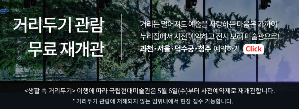 국립현대미술관 거리두기 관람 무료 재개관 ㅣ 거리는 멀어져도 예술을 사랑하는 마음은 가까이 누리집에서 사전 예약하고 전시 보러 미술관으로! 과천, 서울, 덕수궁, 청주 예약하기 ㅣ 생활 속 거리두기 이행에 따라 국립현대미술관은 5월 6일 (수)부터 사전예약제로 재개관합니다. * 거리두기 관람에 저해되지 않는 범위 내에서 현장 접수 가능합니다.
