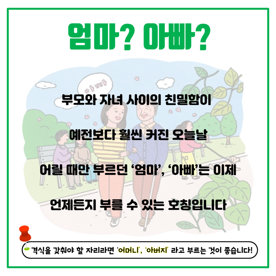 엄마? 아빠? 부모와 자녀 사이의 친밀함이 예전보다 훨씬 커진 오늘날 어릴때만 부르던 '엄마', '아빠'는 이제 언제든지 부를 수 있는 호칭입니다. 격식을 갖춰야 할 자리라면 '어머니', '아버지'라고 부르는 것이 좋습니다!