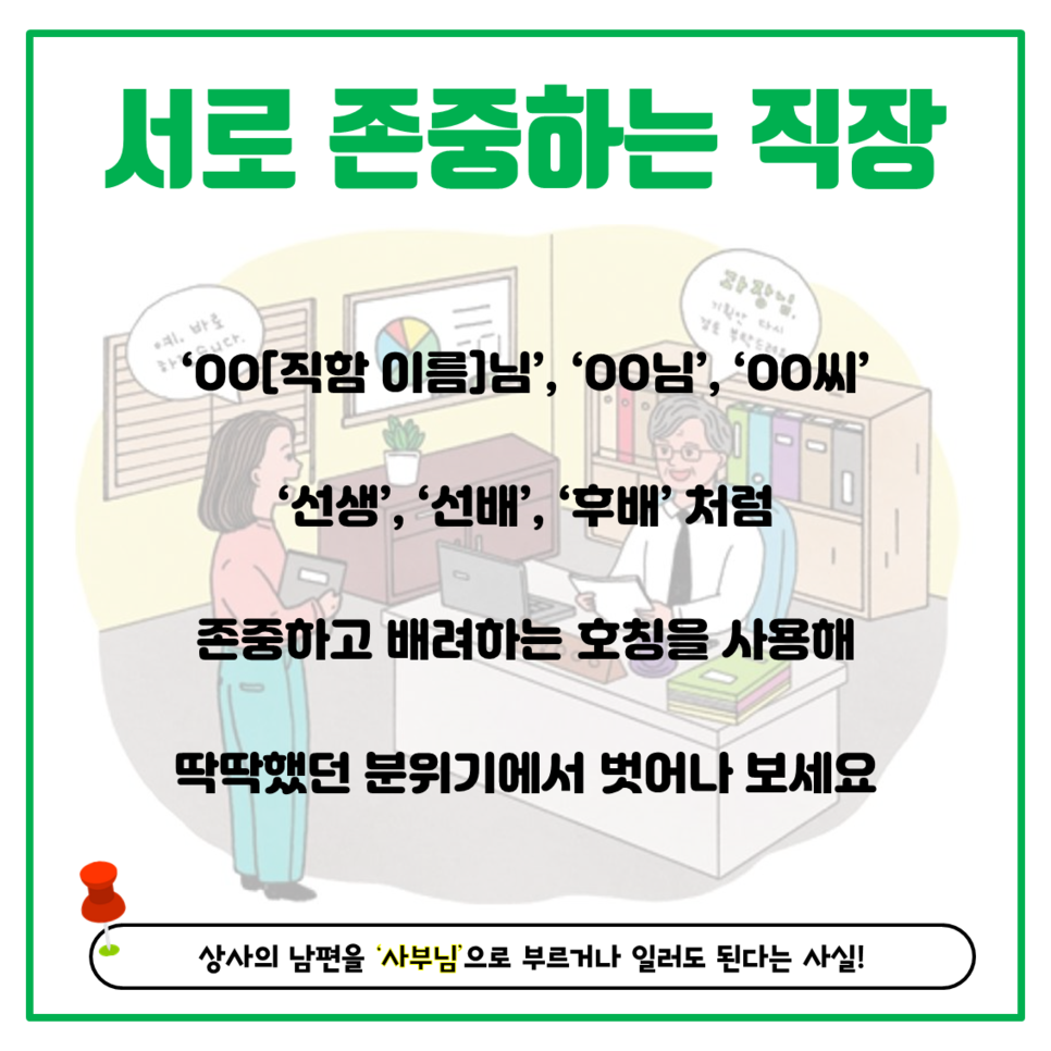 서로 존중하는 직장 'ㅇㅇ[직함 이름]님', 'ㅇㅇ님', 'ㅇㅇ씨', '선생', '선배', '후배'처럼 존중하고 배려하는 호칭을 사용해 딱딱했던 분위기에서 벗어나 보세요 상사의 남편을 '사부님'으로 부르거나 일러도 된다는 사실!