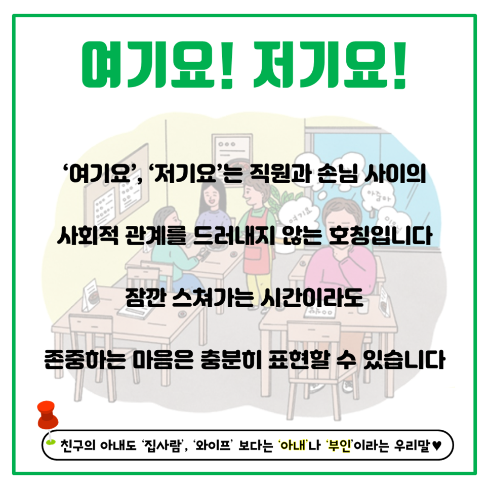 여기요! 저기요! '여기요', '저기요'는 직원과 손님 사이의 사회적 관계를 드러내지 않는 호칭입니다. 잠깐 스쳐가는 시간이라도 존중하는 마음은 충분히 표현할 수 있습니다. 친구의 아내도 '집사람', '와이프' 보다는 '아내'나 '부인'이라는 우리말