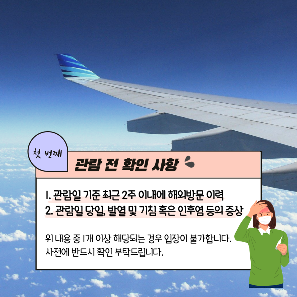 첫번째 관람 전 확인사항 1. 관림일 기준 2주 이내에 해외 방문 이력 2. 관람일 당일, 발열 및 기침 혹은 인후염 등의 증상 위 내용 중 1개 이상 해당하는 경우 입장이 불가합니다. 사전에 반드시 확인 부탁드립니다.