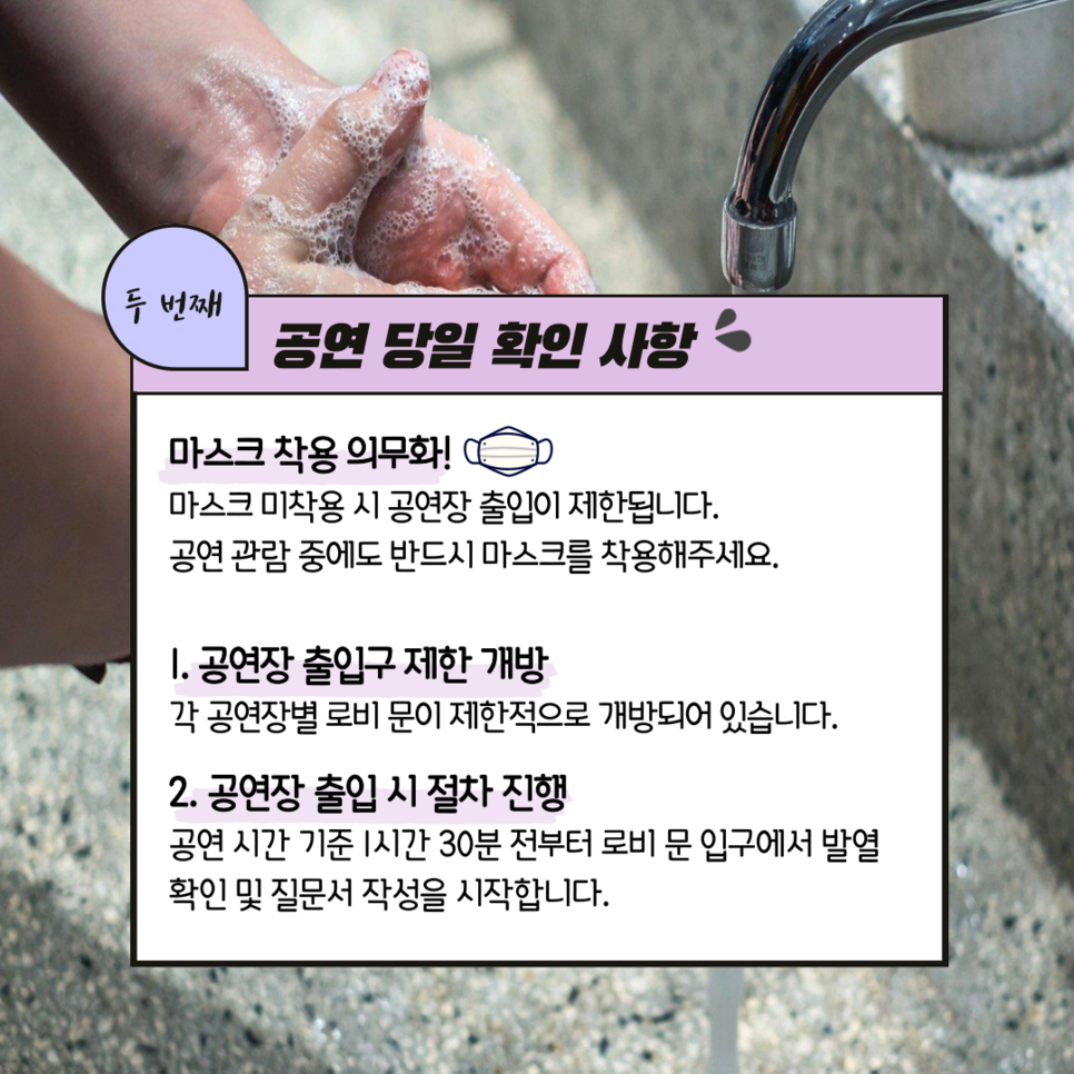 두번째 공연 당일 확인 사항 ㅣ 마스크 착용 의무화! 마스크 미착용 시 공연장 출입니 제한됩니다. 공연 관람 중에도 반드시 마스크를 착용해주세요. 1. 공연장 출입구 제한 개방 각 공연장별 로비 문이 제한적으로 개방되어 있습니다. 2. 공연장 출입 시 절차 진행 공연시간 기준 1시간 30분 전부터 로비 문 입구에서 발열 확인 및 질문서 작성을 시작합니다.