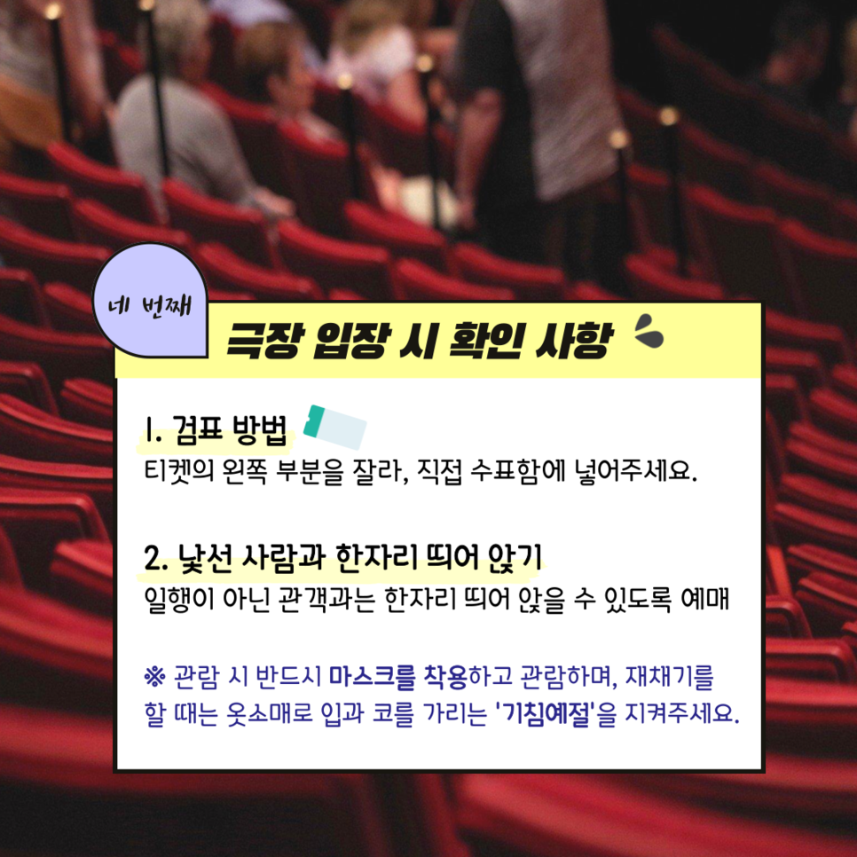 네번째 극장 입장 시 확인 사항 1. 검표방법 티켓의 왼쪽 부분을 잘라 직접 수표함에 넣어주세요 2. 낯선 사람과 한자리 띄어 앉기 일행이 아닌 관객과는 한자리 띄어 앉을 수 있도록 예매 ※ 관람 시 마스크를 착용하고 관람하며, 재채기를 할 때는 옷소매로 반드시 입과 코를 가리는 '기침 예절'을 지켜주세요