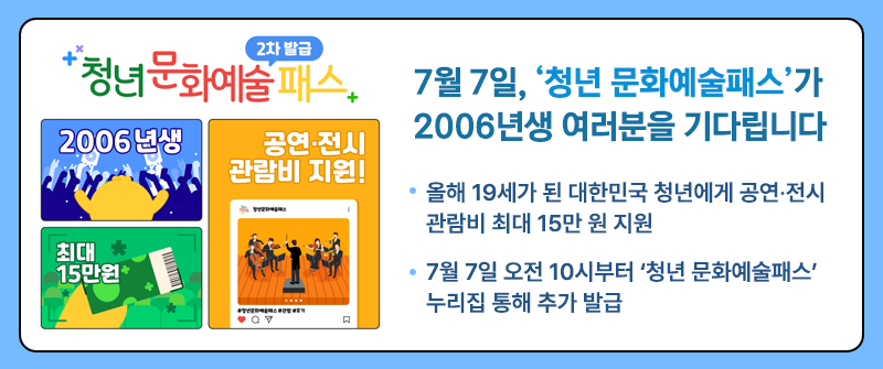 7월 7일, ‘청년 문화예술패스’가 2006년생 여러분을 기다립니다 | 올해 19세가 된 대한민국 청년에게 공연·전시 관람비 최대 15만 원 지원  | 7월 7일 오전 10시부터 ‘청년 문화예술패스’ 누리집 통해 추가 발급