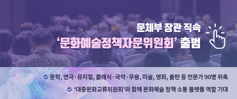 문체부 장관 직속 ‘문화예술정책자문위원회’ 출범 |  문학, 연극·뮤지컬, 클래식·국악·무용, 미술, 영화, 출판 등 전문가 90명 위촉  |  ‘대중문화교류위원회’와 함께 문화예술 정책 소통 플랫폼 역할 기대