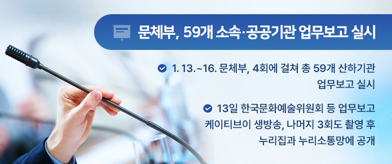문체부, 59개 소속·공공기관 업무보고 실시 | 1. 13.~16. 문체부, 4회에 걸쳐 총 59개 산하기관 업무보고 실시 | 13일 한국문화예술위원회 등 업무보고 케이티브이 생방송, 나머지 3회도 촬영 후 누리집과 누리소통망에 공개