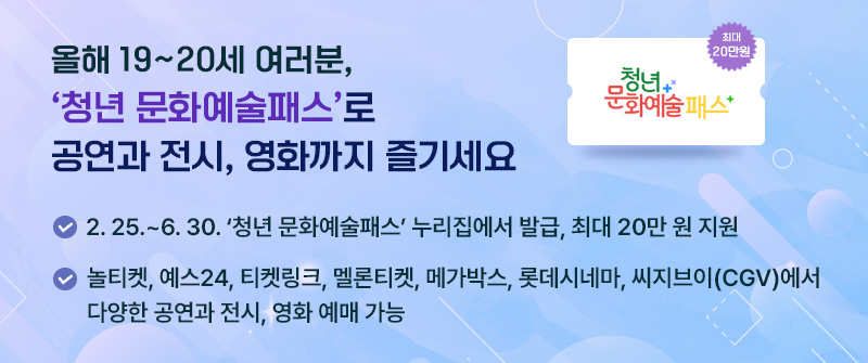 올해 19~20세 여러분, ‘청년 문화예술패스’로 공연과 전시, 영화까지 즐기세요│ 2. 25.~6. 30. ‘청년 문화예술패스’ 누리집에서 발급, 최대 20만 원 지원│놀티켓, 예스24, 티켓링크, 멜론티켓, 메가박스, 롯데시네마, 씨지브이(CGV)에서 다양한 공연과 전시, 영화 예매 가능
