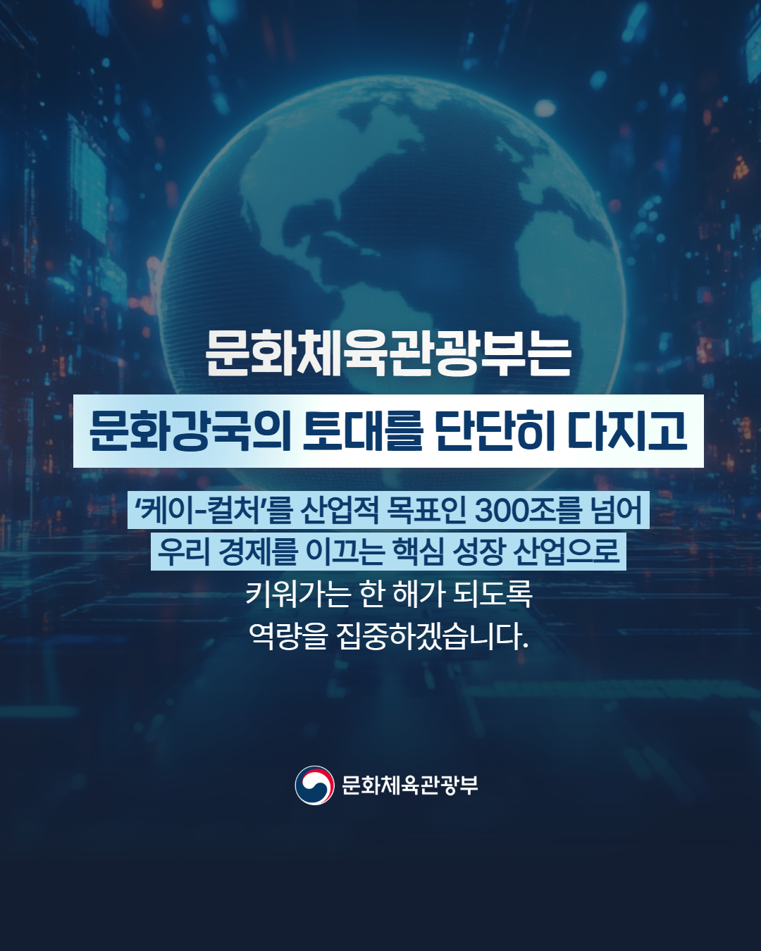 문화체육관광부는 문화강국의 토대를 단단히 다지고 '케이-컬처'를 산업적 목표인 300조를 넘어 우리 경제를 이끄는 핵심 성장 산업으로 키워가는 한 해가 되도록 역량을 집중하겠습니다. | 문화체육관광부